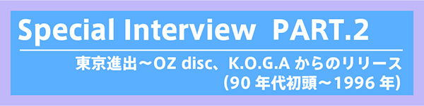 Special interview - PART 2：東京進出〜OZ disc、K.O.G.Aからのリリース（90年代初頭〜1996年）