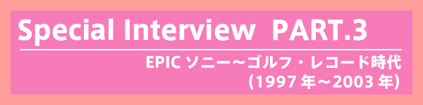 Special interview - PART 3：EPICソニー〜ゴルフ・レコード時代（1997年〜2003年）